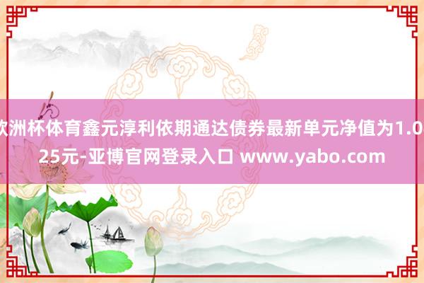 欧洲杯体育鑫元淳利依期通达债券最新单元净值为1.0425元-亚博官网登录入口 www.yabo.com