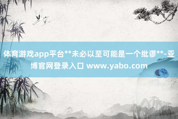体育游戏app平台**未必以至可能是一个纰谬**-亚博官网登录入口 www.yabo.com