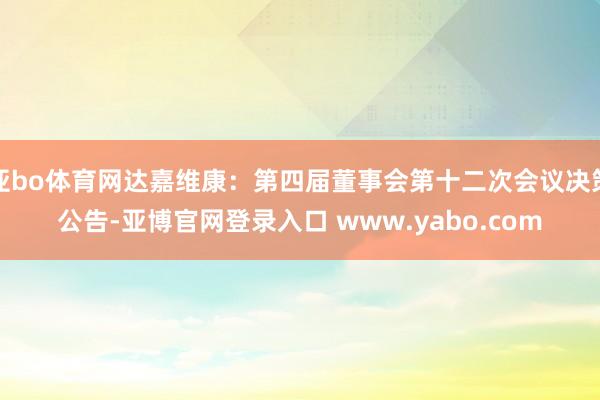 亚bo体育网达嘉维康：第四届董事会第十二次会议决策公告-亚博官网登录入口 www.yabo.com