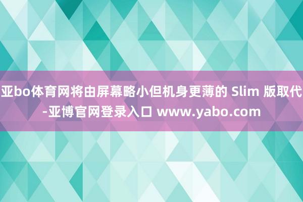 亚bo体育网将由屏幕略小但机身更薄的 Slim 版取代-亚博官网登录入口 www.yabo.com