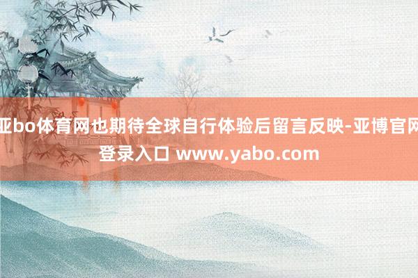 亚bo体育网也期待全球自行体验后留言反映-亚博官网登录入口 www.yabo.com