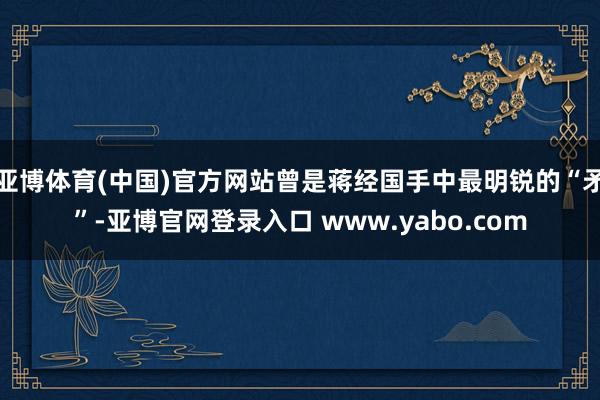 亚博体育(中国)官方网站曾是蒋经国手中最明锐的“矛”-亚博官网登录入口 www.yabo.com