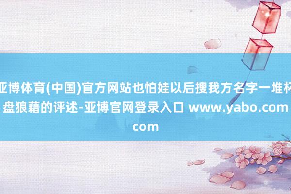 亚博体育(中国)官方网站也怕娃以后搜我方名字一堆杯盘狼藉的评述-亚博官网登录入口 www.yabo.com