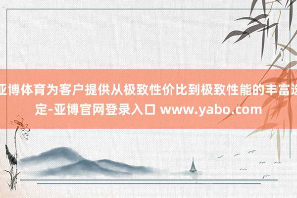 亚博体育为客户提供从极致性价比到极致性能的丰富选定-亚博官网登录入口 www.yabo.com