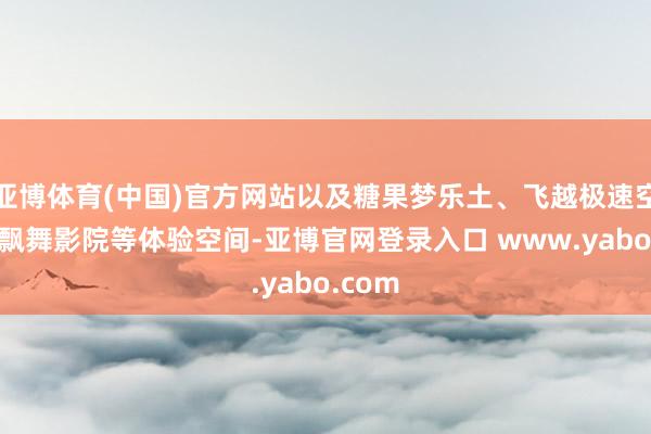 亚博体育(中国)官方网站以及糖果梦乐土、飞越极速空间9D飘舞影院等体验空间-亚博官网登录入口 www.yabo.com