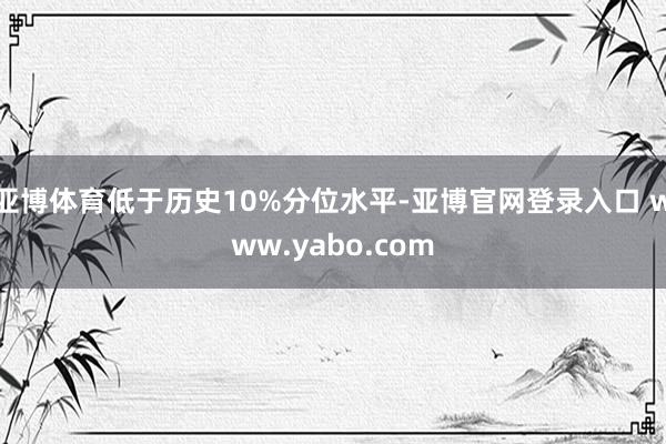 亚博体育低于历史10%分位水平-亚博官网登录入口 www.yabo.com