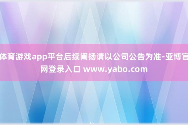 体育游戏app平台后续阐扬请以公司公告为准-亚博官网登录入口 www.yabo.com
