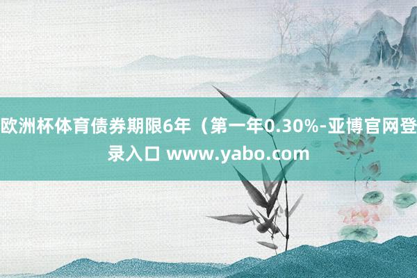欧洲杯体育债券期限6年（第一年0.30%-亚博官网登录入口 www.yabo.com