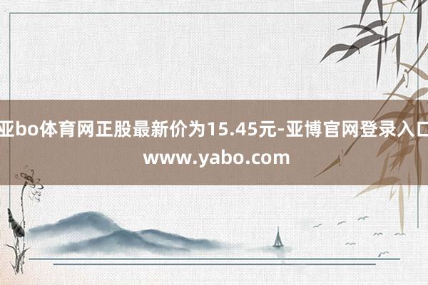 亚bo体育网正股最新价为15.45元-亚博官网登录入口 www.yabo.com