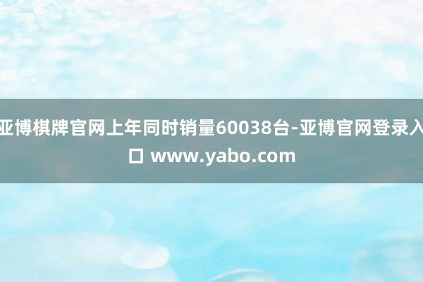 亚博棋牌官网上年同时销量60038台-亚博官网登录入口 www.yabo.com