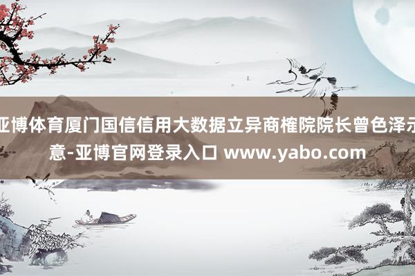 亚博体育厦门国信信用大数据立异商榷院院长曾色泽示意-亚博官网登录入口 www.yabo.com