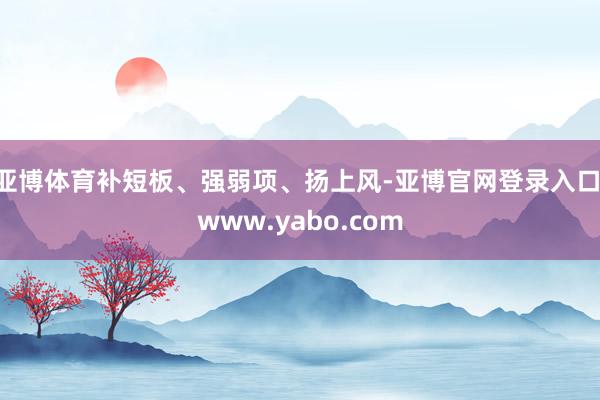 亚博体育补短板、强弱项、扬上风-亚博官网登录入口 www.yabo.com