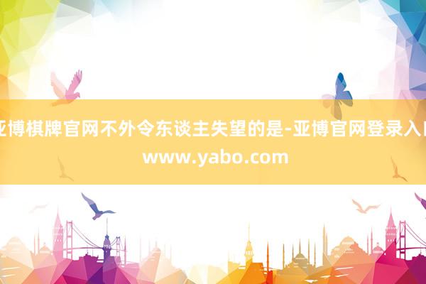 亚博棋牌官网不外令东谈主失望的是-亚博官网登录入口 www.yabo.com