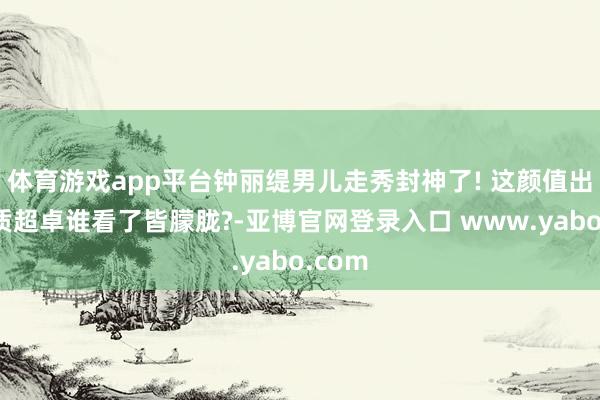 体育游戏app平台钟丽缇男儿走秀封神了! 这颜值出众气质超卓谁看了皆朦胧?-亚博官网登录入口 www.yabo.com