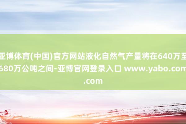 亚博体育(中国)官方网站液化自然气产量将在640万至680万公吨之间-亚博官网登录入口 www.yabo.com