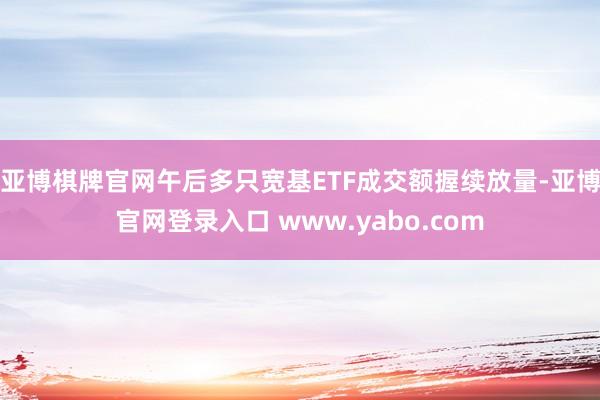 亚博棋牌官网　　午后多只宽基ETF成交额握续放量-亚博官网登录入口 www.yabo.com