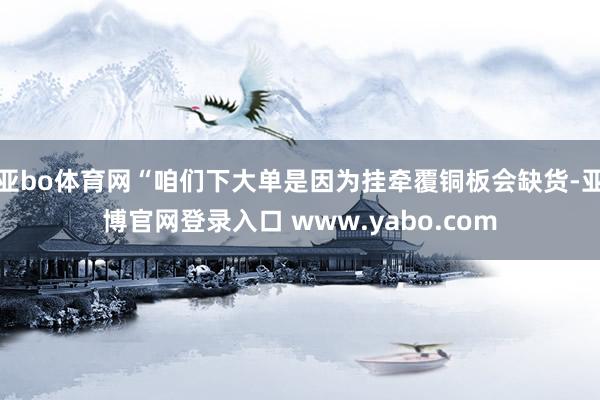 亚bo体育网“咱们下大单是因为挂牵覆铜板会缺货-亚博官网登录入口 www.yabo.com