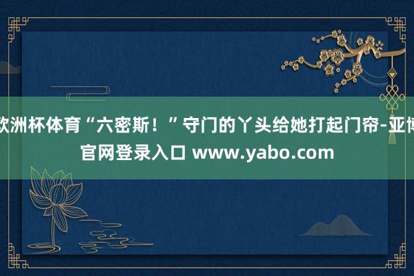 欧洲杯体育“六密斯！”守门的丫头给她打起门帘-亚博官网登录入口 www.yabo.com