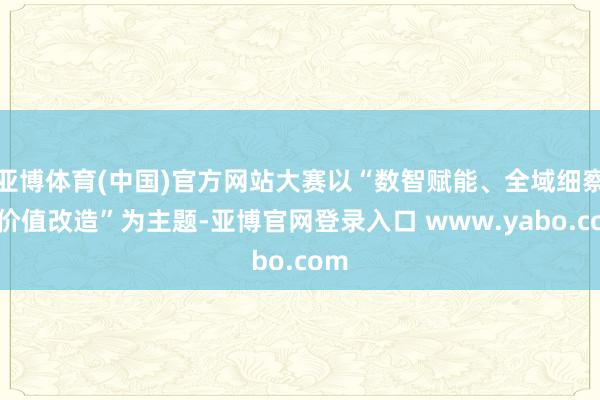 亚博体育(中国)官方网站大赛以“数智赋能、全域细察、价值改造”为主题-亚博官网登录入口 www.yabo.com