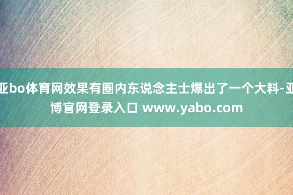 亚bo体育网效果有圈内东说念主士爆出了一个大料-亚博官网登录入口 www.yabo.com