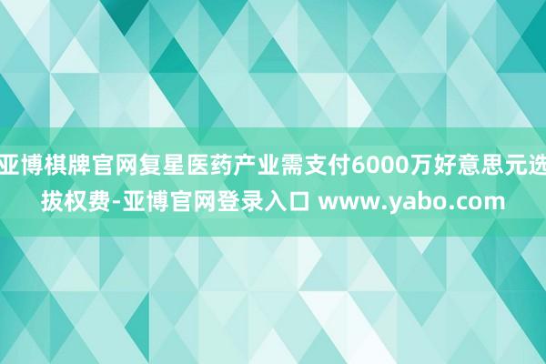 亚博棋牌官网复星医药产业需支付6000万好意思元选拔权费-亚博官网登录入口 www.yabo.com