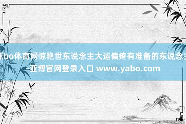 亚bo体育网惊艳世东说念主大运偏疼有准备的东说念主-亚博官网登录入口 www.yabo.com
