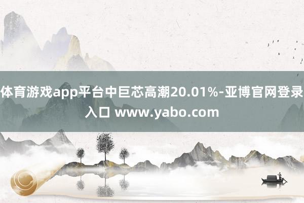 体育游戏app平台中巨芯高潮20.01%-亚博官网登录入口 www.yabo.com