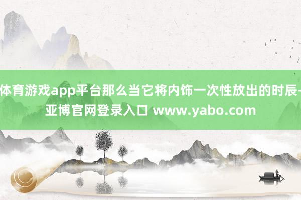 体育游戏app平台那么当它将内饰一次性放出的时辰-亚博官网登录入口 www.yabo.com