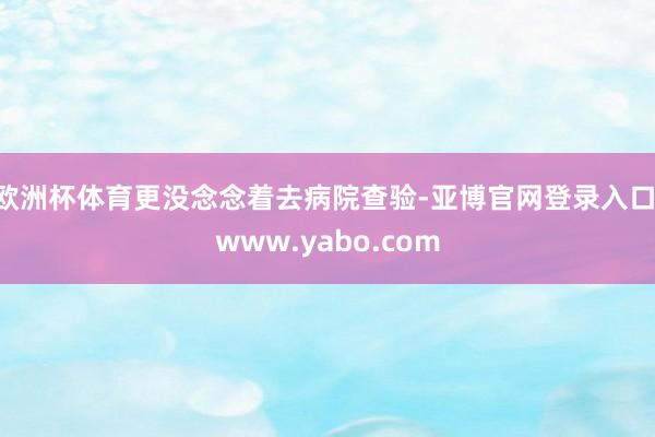 欧洲杯体育更没念念着去病院查验-亚博官网登录入口 www.yabo.com