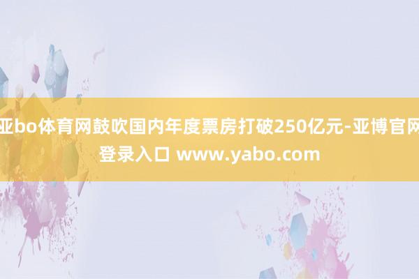 亚bo体育网鼓吹国内年度票房打破250亿元-亚博官网登录入口 www.yabo.com