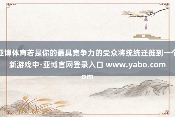 亚博体育若是你的最具竞争力的受众将统统迁徙到一个新游戏中-亚博官网登录入口 www.yabo.com