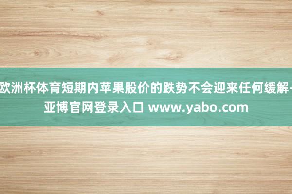 欧洲杯体育短期内苹果股价的跌势不会迎来任何缓解-亚博官网登录入口 www.yabo.com