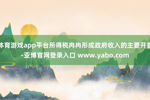 体育游戏app平台所得税冉冉形成政府收入的主要开首-亚博官网登录入口 www.yabo.com